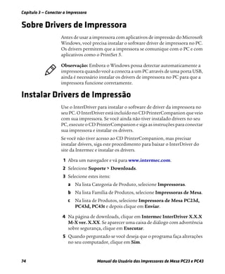 Capítulo 3 — Conectar a Impressora
74 Manual do Usuário das Impressoras de Mesa PC23 e PC43
Sobre Drivers de Impressora
Antes de usar a impressora com aplicativos de impressão do Microsoft
Windows, você precisa instalar o software driver de impressora no PC.
Os drivers permitem que a impressora se comunique com o PC e com
aplicativos como o PrintSet 5.
Instalar Drivers de Impressão
Use o InterDriver para instalar o software de driver da impressora no
seu PC. O InterDriver está incluído no CD PrinterCompanion que veio
com sua impressora. Se você ainda não tiver instalado drivers no seu
PC, execute o CD PrinterCompanion e siga as instruções para conectar
sua impressora e instalar os drivers.
Se você não tiver acesso ao CD PrinterCompanion, mas precisar
instalar drivers, siga este procedimento para baixar o InterDriver do
site da Intermec e instalar os drivers.
1 Abra um navegador e vá para www.intermec.com.
2 Selecione Suporte > Downloads.
3 Selecione estes itens:
a Na lista Categoria de Produto, selecione Impressoras.
b Na lista Família de Produtos, selecione Impressoras de Mesa.
c Na lista de Produtos, selecione Impressora de Mesa PC23d,
PC43d, PC43t e depois clique em Enviar.
4 Na página de downloads, clique em Intermec InterDriver X.X.X
M-X ver. X.XX. Se aparecer uma caixa de diálogo com advertência
sobre segurança, clique em Executar.
5 Quando perguntado se você deseja que o programa faça alterações
no seu computador, clique em Sim.
Observação: Embora o Windows possa detectar automaticamente a
impressora quando você a conecta a um PC através de uma porta USB,
ainda é necessário instalar os drivers de impressora no PC para que a
impressora funcione corretamente.
 