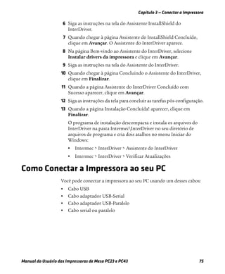 Capítulo 3 — Conectar a Impressora
Manual do Usuário das Impressoras de Mesa PC23 e PC43 75
6 Siga as instruções na tela do Assistente InstallShield do
InterDriver.
7 Quando chegar à página Assistente do InstallShield Concluído,
clique em Avançar. O Assistente do InterDriver aparece.
8 Na página Bem-vindo ao Assistente do InterDriver, selecione
Instalar drivers da impressora e clique em Avançar.
9 Siga as instruções na tela do Assistente do InterDriver.
10 Quando chegar à página Concluindo o Assistente do InterDriver,
clique em Finalizar.
11 Quando a página Assistente do InterDriver Concluído com
Sucesso aparecer, clique em Avançar.
12 Siga as instruções da tela para concluir as tarefas pós-configuração.
13 Quando a página Instalação Concluída! aparecer, clique em
Finalizar.
O programa de instalação descompacta e instala os arquivos do
InterDriver na pasta IntermecInterDriver no seu diretório de
arquivos de programa e cria dois atalhos no menu Iniciar do
Windows:
• Intermec > InterDriver > Assistente do InterDriver
• Intermec > InterDriver > Verificar Atualizações
Como Conectar a Impressora ao seu PC
Você pode conectar a impressora ao seu PC usando um desses cabos:
• Cabo USB
• Cabo adaptador USB-Serial
• Cabo adaptador USB-Paralelo
• Cabo serial ou paralelo
 