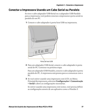 Capítulo 3 — Conectar a Impressora
Manual do Usuário das Impressoras de Mesa PC23 e PC43 77
Conectar a Impressora Usando um Cabo Serial ou Paralelo
Se tiver o cabo adaptador USB-Serial ou o adaptador USB-Paralelo
para a impressora, você poderá conectar a impressora à porta serial ou
paralela de um PC.
1 Conecte o cabo adaptador à porta host USB na impressora.
2 Pata um adaptador USB-Serial, conecte o cabo adaptador à porta
serial do PC. Continue na próxima etapa.
Pata um adaptador USB-Paralelo, conecte o cabo adaptador à porta
paralela do PC. A impressora está pronta para se comunicar com o
PC.
3 Se você estiver usando uma impressora com LCD, no Menu
Principal da impressora, selecione Configurações > Comunicação
> Serial e altere as configurações necessárias.
Se estiver usando uma impressora com ícones, você precisa definir
as configurações através de um aplicativo como o PrintSet 5.
 