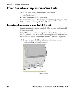 Capítulo 3 — Conectar a Impressora
78 Manual do Usuário das Impressoras de Mesa PC23 e PC43
Como Conectar a Impressora à Sua Rede
Você pode conectar a impressora à sua rede usando a:
• Interface Ethernet.
• Interface sem fio Wi-Fi + Bluetooth.
Essas interfaces de rede oferecem recursos como segurança, servidor
FTP, servidor web e manipulação de Alertas.
Conectar a Impressora a uma Rede Ethernet
Se sua impressora tiver um módulo de Ethernet, você pode conectá-la
à sua rede cabeada.
Por padrão, a impressora tem suporte a redes DHCP. Se não estiver
usando uma rede DHCP, você precisa configurar a Ethernet cabeada
usando o PrintSet 5 através de uma conexão USB com a impressora.
1 Conecte um cabo de Ethernet à porta de Ethernet na parte
posterior da impressora e à sua rede.
 