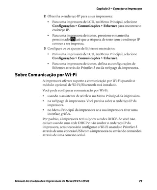 Capítulo 3 — Conectar a Impressora
Manual do Usuário das Impressoras de Mesa PC23 e PC43 79
2 Obtenha o endereço IP para a sua impressora:
• Para uma impressora de LCD, no Menu Principal, selecione
Configurações > Comunicações > Ethernet para encontrar o
endereço IP.
• Para uma impressora de ícones, pressione e mantenha
pressionado até que a etiqueta de teste com o endereço IP
comece a ser impressa.
3 Configure os os ajustes de Ethernet necessários:
• Para uma impressora de LCD, no Menu Principal, selecione
Configurações > Comunicações > Ethernet.
• Para uma impressora de ícones, defina as configurações de
Ethernet através do PrintSet 5 ou da webpage da impressora.
Sobre Comunicação por Wi-Fi
A impressora oferece suporte a comunicação por Wi-Fi quando o
módulo opcional de Wi-Fi/Bluetooth está instalado.
Você pode configurar comunicação por Wi-Fi:
• usando o assistente de wireless no Menu Principal da impressora.
• na webpage da impressora. Você precisa saber o endereço IP da
impressora.
• no Menu Principal da impressora se a sua impressora tiver uma
interface gráfica.
Por padrão, a impressora tem suporte a redes DHCP. Se você não
estiver usando uma rede DHCP e não souber o endereço IP da
impressora, será necessário configurar o Wi-Fi usando o PrintSet 5
através de uma conexão USB com a impressora ou enviando comandos
através de uma conexão serial.
 