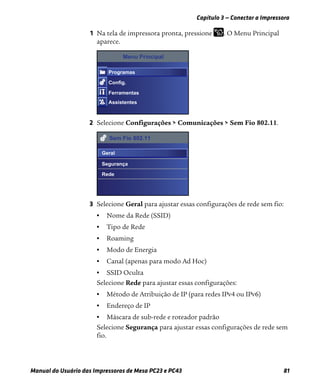 Capítulo 3 — Conectar a Impressora
Manual do Usuário das Impressoras de Mesa PC23 e PC43 81
1 Na tela de impressora pronta, pressione . O Menu Principal
aparece.
2 Selecione Configurações > Comunicações > Sem Fio 802.11.
3 Selecione Geral para ajustar essas configurações de rede sem fio:
• Nome da Rede (SSID)
• Tipo de Rede
• Roaming
• Modo de Energia
• Canal (apenas para modo Ad Hoc)
• SSID Oculta
Selecione Rede para ajustar essas configurações:
• Método de Atribuição de IP (para redes IPv4 ou IPv6)
• Endereço de IP
• Máscara de sub-rede e roteador padrão
Selecione Segurança para ajustar essas configurações de rede sem
fio.
Menu Principal
Programas
Config.
Ferramentas
Assistentes
Sem Fio 802.11
Geral
Segurança
Rede
 
