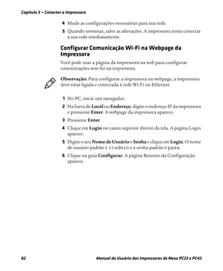 Capítulo 3 — Conectar a Impressora
82 Manual do Usuário das Impressoras de Mesa PC23 e PC43
4 Mude as configurações necessárias para sua rede.
5 Quando terminar, salve as alterações. A impressora tenta conectar
a sua rede imediatamente.
Configurar Comunicação Wi-Fi na Webpage da
Impressora
Você pode usar a página da impressora na web para configurar
comunicações sem fio na impressora.
1 No PC, inicie um navegador.
2 Na barra de Local ou Endereço, digite o endereço IP da impressora
e pressione Enter. A webpage da impressora aparece.
3 Pressione Enter.
4 Clique em Login no canto superior direito da tela. A página Login
aparece.
5 Digite o seu Nome de Usuário e Senha e clique em Login. O nome
de usuário padrão é itadmin e a senha padrão é pass.
6 Clique na guia Configurar. A página Resumo da Configuração
aparece.
Observação: Para configurar a impressora na webpage, a impressora
deve estar ligada e conectada à rede Wi-Fi ou Ethernet.
 