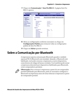 Capítulo 3 — Conectar a Impressora
Manual do Usuário das Impressoras de Mesa PC23 e PC43 83
7 Clique em Comunicação > Sem Fio 802.11. A página Sem Fio
802.11 aparece.
8 Altere as configurações conforme necessário ou clique em
Configurações Padrão para restaurar todas as configurações
padrão de Sem Fio 802.11.
9 Clique em Salvar quando terminar.
Sobre a Comunicação por Bluetooth
A impressora suporta comunicação Bluetooth quando o módulo
opcional Wi-Fi/Bluetooth está instalado. Quando o Bluetooth está
habilitado, você pode conectar a impressora a outros dispositivos,
como leitores de código de barras e teclados. Você também pode tornar
a impressora detectável por dispositivos habilitados para Bluetooth,
como computadores portáteis.
Observação: Para conectar à impressora a partir de um computador
portátil habilitado para Bluetooth, pode ser necessário configurar o
Bluetooth na impressora antes de tentar detectar a impressora a partir
do computador portátil.
 
