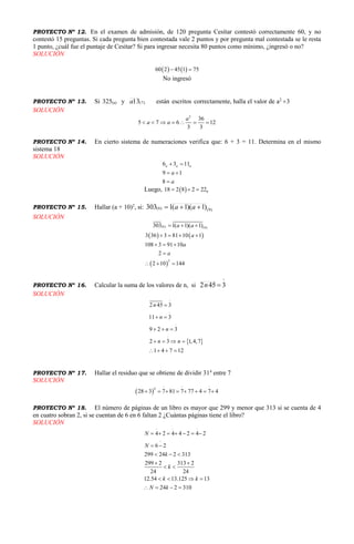 PROYECTO Nº 12. En el examen de admisión, de 120 pregunta Cesítar contestó correctamente 60, y no
contestó 15 preguntas. Si cada pregunta bien contestada vale 2 puntos y por pregunta mal contestada se le resta
1 punto, ¿cuál fue el puntaje de Cesítar? Si para ingresar necesita 80 puntos como mínimo, ¿ingresó o no?
SOLUCIÓN
   60 2 45 1 75 
No ingresó
PROYECTO Nº 13. Si 325(a) y )7(13a están escritos correctamente, halla el valor de a2
3
SOLUCIÓN
2
36
5 7 6 12
3 3
a
a a      
PROYECTO Nº 14. En cierto sistema de numeraciones verifica que: 6 + 3 = 11. Determina en el mismo
sistema 18
SOLUCIÓN
6 3 11
9 1
8
a a a
a
a
 
 

Luego,   818 2 8 2 22  
PROYECTO Nº 15. Hallar (a + 10)2
, si: )9()6( )1)(1(1303  aa
SOLUCIÓN
   
 
(6) (9)
2
303 1( 1)( 1)
3 36 3 81 10 1
108 3 91 10
2
2 10 144
a a
a
a
a
  
   
  

  
PROYECTO Nº 16. Calcular la suma de los valores de n, si

3452 n
SOLUCIÓN
 
2 45 3
11 3
9 2 3
2 3 1,4,7
1 4 7 12
n
n
n
n n

 
  
   
   
PROYECTO Nº 17. Hallar el residuo que se obtiene de dividir 314
entre 7
SOLUCIÓN
 
4
28 3 7 81 7 77 4 7 4       
PROYECTO Nº 18. El número de páginas de un libro es mayor que 299 y menor que 313 si se cuenta de 4
en cuatro sobran 2, si se cuentan de 6 en 6 faltan 2 ¿Cuántas páginas tiene el libro?
SOLUCIÓN
4 2 4 4 2 4 2
6 2
299 24 2 313
299 2 313 2
24 24
12.54 13.125 13
24 2 310
N
N
k
k
k k
N k
      
 
  
 
 
   
   
 