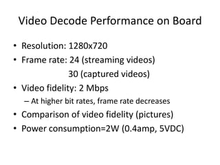 Video Decode Performance on Board
• Resolution: 1280x720
• Frame rate: 24 (streaming videos)
               30 (captured videos)
• Video fidelity: 2 Mbps
  – At higher bit rates, frame rate decreases
• Comparison of video fidelity (pictures)
• Power consumption=2W (0.4amp, 5VDC)
 