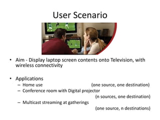 User Scenario



• Aim - Display laptop screen contents onto Television, with
  wireless connectivity

• Applications
   – Home use                          (one source, one destination)
   – Conference room with Digital projector
                                         (n sources, one destination)
   – Multicast streaming at gatherings
                                         (one source, n destinations)
 