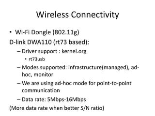 Wireless Connectivity
• Wi-Fi Dongle (802.11g)
D-link DWA110 (rt73 based):
  – Driver support : kernel.org
     • rt73usb
  – Modes supported: infrastructure(managed), ad-
    hoc, monitor
  – We are using ad-hoc mode for point-to-point
    communication
  – Data rate: 5Mbps-16Mbps
(More data rate when better S/N ratio)
 