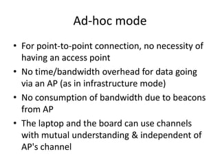 Ad-hoc mode
• For point-to-point connection, no necessity of
  having an access point
• No time/bandwidth overhead for data going
  via an AP (as in infrastructure mode)
• No consumption of bandwidth due to beacons
  from AP
• The laptop and the board can use channels
  with mutual understanding & independent of
  AP's channel
 