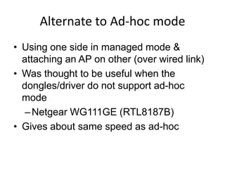 Alternate to Ad-hoc mode
• Using one side in managed mode &
  attaching an AP on other (over wired link)
• Was thought to be useful when the
  dongles/driver do not support ad-hoc
  mode
   – Netgear WG111GE (RTL8187B)
• Gives about same speed as ad-hoc
 