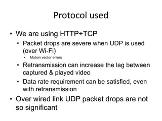 Protocol used
• We are using HTTP+TCP
  • Packet drops are severe when UDP is used
    (over Wi-Fi)
    •   Motion vector errors

  • Retransmission can increase the lag between
    captured & played video
  • Data rate requirement can be satisfied, even
    with retransmission
• Over wired link UDP packet drops are not
  so significant
 