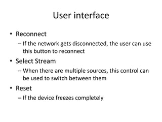 User interface
• Reconnect
  – If the network gets disconnected, the user can use
    this button to reconnect
• Select Stream
  – When there are multiple sources, this control can
    be used to switch between them
• Reset
  – If the device freezes completely
 