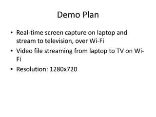 Demo Plan
• Real-time screen capture on laptop and
  stream to television, over Wi-Fi
• Video file streaming from laptop to TV on Wi-
  Fi
• Resolution: 1280x720
 