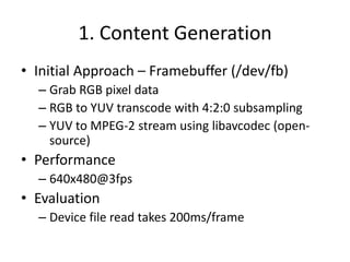 1. Content Generation
• Initial Approach – Framebuffer (/dev/fb)
  – Grab RGB pixel data
  – RGB to YUV transcode with 4:2:0 subsampling
  – YUV to MPEG-2 stream using libavcodec (open-
    source)
• Performance
  – 640x480@3fps
• Evaluation
  – Device file read takes 200ms/frame
 