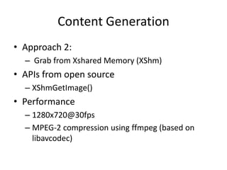 Content Generation
• Approach 2:
  – Grab from Xshared Memory (XShm)
• APIs from open source
  – XShmGetImage()
• Performance
  – 1280x720@30fps
  – MPEG-2 compression using ffmpeg (based on
    libavcodec)
 