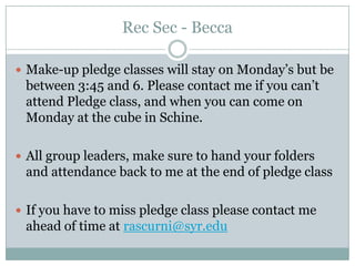 Rec Sec - Becca

 Make-up pledge classes will stay on Monday’s but be
 between 3:45 and 6. Please contact me if you can’t
 attend Pledge class, and when you can come on
 Monday at the cube in Schine.

 All group leaders, make sure to hand your folders
 and attendance back to me at the end of pledge class

 If you have to miss pledge class please contact me
 ahead of time at rascurni@syr.edu
 