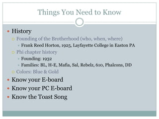 Things You Need to Know

 History
   Founding of the Brotherhood (who, when, where)
         Frank Reed Horton, 1925, Layfayette College in Easton PA
     Phi chapter history
       Founding: 1932
       Families: BL, H-E, Mafia, Sal, Rebelz, 610, Phalcons, DD

     Colors: Blue & Gold
 Know your E-board
 Know your PC E-board
 Know the Toast Song
 