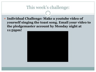 This week’s challenge:

 Individual Challenge: Make a youtube video of
 yourself singing the toast song. Email your video to
 the pledgemaster account by Monday night at
 11:59pm!
 