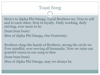 Toast Song

Here's to Alpha Phi Omega, Loyal Brothers we, True to self
and to each other, firm in loyalty. Daily working, daily
striving, ever more to be
(bum bum bum)
Men of Alpha Phi Omega, Our Fraternity.

Brothers clasp the hands of Brothers, strong the circle we
Ever mindful, ever serving all humanity. Now we raise our
grateful voices in our song to thee
(bum bum bum)
Men of Alpha Phi Omega, may we always be.
 