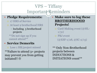 VPS – Tiffany
                     Important Reminders
 Pledge Requirements:               Make sure to log these
    17 HRS of Service               BROTHERHOOOD
    At least 9 brotherhood HRS      Projects!
         Including 3 brotherhood       Card-Making event (@HL-
          projects                       1/31)
     **Do not sign up if you            PBJ event
     cannot attend**                     (@ESF-1/28, @SC-2/13)
 Service Demerits
    Lose 1 HR/project missed       ** Only Non-Brotherhood
**Failure to attend 3+ projects     projects between
may prevent you from getting        INDUCTIONS &
initiated!!                        INITIATIONS count**
 