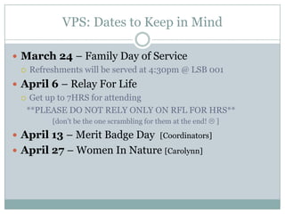 VPS: Dates to Keep in Mind

 March 24 – Family Day of Service
   Refreshments will be served at 4:30pm @ LSB 001

 April 6 – Relay For Life
   Get up to 7HRS for attending

   **PLEASE DO NOT RELY ONLY ON RFL FOR HRS**
         [don’t be the one scrambling for them at the end!  ]

 April 13 – Merit Badge Day [Coordinators]
 April 27 – Women In Nature [Carolynn]
 