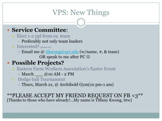 VPS: New Things

 Service Committee:
     Elect 1-2 ppl from ea. team
         Preferably not only team leaders
     Interested? [please be]
         Email me @ tikwong@syr.edu (w/name, #, & team)
                  OR speak to me after PC 
 Possible Projects?
     Eastern Farm Workers Association’s Easter Event
         March ___ @10 AM - 2 PM
     Dodge ball Tournament
         Thurs, March 21, @ Archibold Gym(10 pm-1 am)

**PLEASE ACCEPT MY FRIEND REQUEST ON FB <3**
[Thanks to those who have already!...My name is Tiffany Kwong, btw]
 