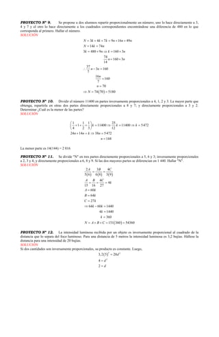  
3 4 7 9 16 49
14 74
3 480 9 160 3
74
160 3
14
37
3 160
7
16
160
7
70
74 70 5180
N k k k n n n
N k n
k n k n
n n
n n
n
n
N
     
 
    
 
  


  
PROYECTO Nº 9. Se propone a dos alumnos repartir proporcionalmente un número; uno lo hace directamente a 3,
4 y 7 y el otro lo hace directamente a los cuadrados correspondientes encontrándose una diferencia de 480 en lo que
corresponda al primero. Hallar el número.
SOLUCIÓN
PROYECTO Nº 10. Dividir el número 11400 en partes inversamente proporcionales a 4, 1, 2 y 3. La mayor parte que
obtenga, repartirla en otras dos partes directamente proporcionales a 8 y 7; y directamente proporcionales a 3 y 2.
Determinar ¿Cuál es la menor de las partes?
SOLUCIÓN
1 1 1 25
1 11400 11400 5472
4 2 3 12
24 14 38 5472
144
k k k
n n k n
n
 
        
 
   

La menor parte es 14(144) = 2 016
PROYECTO Nº 11. Se divide "N" en tres partes directamente proporcionales a 5, 6 y 3; inversamente proporcionales
a 2, 3 y 4; y directamente proporcionales a 6, 8 y 9. Si las dos mayores partes se diferencian en 1 440. Hallar "N".
SOLUCIÓN
     
 
2 3 4
5 6 6 8 3 9
4
4
15 16 27
60
64
27
64 60 1440
4 1440
360
151 360 54360
A B C
A B C
k
A k
B k
C k
k k
k
k
N A B C
 
  



  


    
PROYECTO Nº 12. La intensidad luminosa recibida por un objeto es inversamente proporcional al cuadrado de la
distancia que lo separa del foco luminoso. Para una distancia de 5 metros la intensidad luminosa es 3,2 bujías. Hállese la
distancia para una intensidad de 20 bujías.
SOLUCIÓN
Si dos cantidades son inversamente proporcionales, su producto es constante. Luego,
 
2 2
2
3,2 5 20
4
2
d
d
d



 