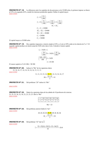 PROYECTO Nº 18. La diferencia entre los capitales de dos personas es de 10 000 soles, la primera impone su dinero
al 12% y la segunda al 8%, siendo los intereses producidos iguales. Hallar el capital mayor.
SOLUCIÓN
1 1
2 2 1 2
1 2
2 1
2 1
1 1
1
2
12
100
8 12 8
100 100 100
3 2
10000
2 2 20000
3 2 20000
20000
30000
t
I C
t t t
I C C C
C C
C C
C C
C C
C
C
 
  
 
     
       
     

 
 
 


El capital mayor es 30 000 soles
PROYECTO Nº 19. Dos capitales impuestos a interés simple al 24% y el otro al 20% están en la relación de 5 a 7. El
segundo capital produce un interés anual de 3620 soles más el otro. Calcular el menor capital.
SOLUCIÓN
2 13620
20 24
7 3620 5
100 100
140 120
3620
100
18 100
I I
k k
k
k
 
   
    
   
 
 
 

El menor capital es 5 (18 100) = 90 500
PROYECTO Nº 20. Indicar la “Me” de los siguientes datos:
12, 14, 16, 17, 14, 14, 14, 14, 16, 13, 11, 11
SOLUCIÓN
11, 11, 12, 13, 14, 14, 14, 14, 14, 16, 16, 17
14 14
14
2
Me

 
PROYECTO Nº 21. Del problema “20” indicar la “Mo”
SOLUCIÓN
14
PROYECTO Nº 22. Dados los siguientes datos de las edades de 10 profesores de ciencias:
22, 25, 23, 36, 32, 36, 23, 23, 23, 25. Dar la “Mo”
SOLUCIÓN
x 22 23 25 32 36
f 1 4 2 1 2
Mo = 23
PROYECTO Nº 23. Del problema anterior hallar la “me”
SOLUCIÓN
22, 23, 23, 23, 23, 25, 25, 32, 36, 36
23 25
24
2
eM

 
PROYECTO Nº 24. Del problema “22” dar la x
SOLUCIÓN
     22 23 4 25 2 32 36 2
26.8
10
x
   
 
 