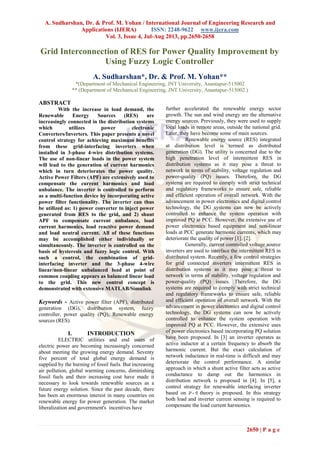 A. Sudharshan, Dr. & Prof. M. Yohan / International Journal of Engineering Research and
Applications (IJERA) ISSN: 2248-9622 www.ijera.com
Vol. 3, Issue 4, Jul-Aug 2013, pp.2650-2658
2650 | P a g e
Grid Interconnection of RES for Power Quality Improvement by
Using Fuzzy Logic Controller
A. Sudharshan*, Dr. & Prof. M. Yohan**
*(Department of Mechanical Engineering, JNT University, Anantapur-515002
** (Department of Mechanical Engineering, JNT University, Anantapur-515002.)
ABSTRACT
With the increase in load demand, the
Renewable Energy Sources (RES) are
increasingly connected in the distribution systems
which utilizes power electronic
Converters/Inverters. This paper presents a novel
control strategy for achieving maximum benefits
from these grid-interfacing inverters when
installed in 3-phase 4-wire distribution systems.
The use of non-linear loads in the power system
will lead to the generation of current harmonics
which in turn deteriorates the power quality.
Active Power Filters (APF) are extensively used to
compensate the current harmonics and load
unbalance. The inverter is controlled to perform
as a multi-function device by incorporating active
power filter functionality. The inverter can thus
be utilized as: 1) power converter to inject power
generated from RES to the grid, and 2) shunt
APF to compensate current unbalance, load
current harmonics, load reactive power demand
and load neutral current. All of these functions
may be accomplished either individually or
simultaneously. The inverter is controlled on the
basis of hysteresis and fuzzy logic control. With
such a control, the combination of grid-
interfacing inverter and the 3-phase 4-wire
linear/non-linear unbalanced load at point of
common coupling appears as balanced linear load
to the grid. This new control concept is
demonstrated with extensive MATLAB/Simulink
Keywords - Active power filter (APF), distributed
generation (DG), distribution system, fuzzy
controller, power quality (PQ), Renewable energy
sources (RES).
I. INTRODUCTION
ELECTRIC utilities and end users of
electric power are becoming increasingly concerned
about meeting the growing energy demand. Seventy
five percent of total global energy demand is
supplied by the burning of fossil fuels. But increasing
air pollution, global warming concerns, diminishing
fossil fuels and their increasing cost have made it
necessary to look towards renewable sources as a
future energy solution. Since the past decade, there
has been an enormous interest in many countries on
renewable energy for power generation. The market
liberalization and government's incentives have
further accelerated the renewable energy sector
growth. The sun and wind energy are the alternative
energy sources. Previously, they were used to supply
local loads in remote areas, outside the national grid.
Later, they have become some of main sources.
Renewable energy source (RES) integrated
at distribution level is termed as distributed
generation (DG). The utility is concerned due to the
high penetration level of intermittent RES in
distribution systems as it may pose a threat to
network in terms of stability, voltage regulation and
power-quality (PQ) issues. Therefore, the DG
systems are required to comply with strict technical
and regulatory frameworks to ensure safe, reliable
and efficient operation of overall network. With the
advancement in power electronics and digital control
technology, the DG systems can now be actively
controlled to enhance the system operation with
improved PQ at PCC. However, the extensive use of
power electronics based equipment and non-linear
loads at PCC generate harmonic currents, which may
deteriorate the quality of power [1], [2].
Generally, current controlled voltage source
inverters are used to interface the intermittent RES in
distributed system. Recently, a few control strategies
for grid connected inverters intermittent RES in
distribution systems as it may pose a threat to
network in terms of stability, voltage regulation and
power-quality (PQ) issues. Therefore, the DG
systems are required to comply with strict technical
and regulatory frameworks to ensure safe, reliable
and efficient operation of overall network. With the
advancement in power electronics and digital control
technology, the DG systems can now be actively
controlled to enhance the system operation with
improved PQ at PCC. However, the extensive uses
of power electronics based incorporating PQ solution
have been proposed. In [3] an inverter operates as
active inductor at a certain frequency to absorb the
harmonic current. But the exact calculation of
network inductance in real-time is difficult and may
deteriorate the control performance. A similar
approach in which a shunt active filter acts as active
conductance to damp out the harmonics in
distribution network is proposed in [4]. In [5], a
control strategy for renewable interfacing inverter
based on - theory is proposed. In this strategy
both load and inverter current sensing is required to
compensate the load current harmonics.
 
