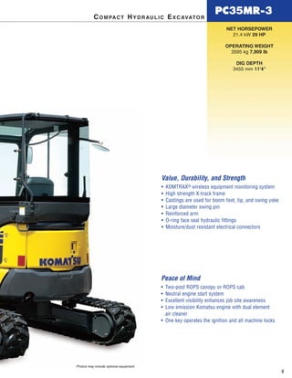 PC35MR-3
3
NET HORSEPOWER
21.4 kW 29 HP
OPERATING WEIGHT
3595 kg 7,909 lb
DIG DEPTH
3455 mm 11'4"
COMPACT HYDRAULIC EXCAVATOR
Photos may include optional equipment.
Value, Durability, and Strength
• KOMTRAX® wireless equipment monitoring system
• High strength X-track frame
• Castings are used for boom foot, tip, and swing yoke
• Large diameter swing pin
• Reinforced arm
• O-ring face seal hydraulic fittings
• Moisture/dust resistant electrical connectors
Peace of Mind
• Two-post ROPS canopy or ROPS cab
• Neutral engine start system
• Excellent visibility enhances job site awareness
• Low emission Komatsu engine with dual element
air cleaner
• One key operates the ignition and all machine locks
 