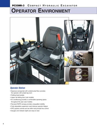 4
OPERATOR ENVIRONMENT
PC35MR-3 C O M P A C T H Y D R A U L I C E X C A V A T O R
Operator Station
• Spacious canopy/cab with unobstructed floor provides
the operator with ample leg room
• Folding travel pedals
• Upper rail sliding door (cab models)
• Air conditioning provides a comfortable operating space
throughout the year (cab models)
• Two-post ROPS canopy provides unequalled visibility
• Fully adjustable suspension seat reduces operator fatigue
• PPC joystick controls are low effort and provide fine control
• Gauges and indicator lights are easy to read
 