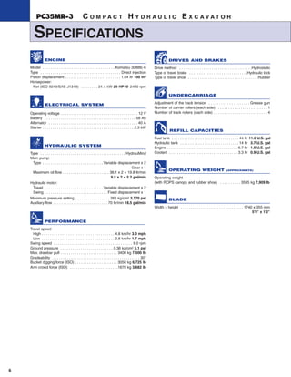 6
PC35MR-3 C O M P A C T H Y D R A U L I C E X C A V A T O R
SPECIFICATIONS
DRIVES AND BRAKES
Drive method . . . . . . . . . . . . . . . . . . . . . . . . . . . . . . . . . . . .Hydrostatic
Type of travel brake . . . . . . . . . . . . . . . . . . . . . . . . . . . . .Hydraulic lock
Type of travel shoe . . . . . . . . . . . . . . . . . . . . . . . . . . . . . . . . . . .Rubber
UNDERCARRIAGE
Adjustment of the track tension . . . . . . . . . . . . . . . . . . . . Grease gun
Number of carrier rollers (each side) . . . . . . . . . . . . . . . . . . . . . . . . 1
Number of track rollers (each side) . . . . . . . . . . . . . . . . . . . . . . . . . . 4
REFILL CAPACITIES
Fuel tank . . . . . . . . . . . . . . . . . . . . . . . . . . . . . . . . . 44 ltr 11.6 U.S. gal
Hydraulic tank . . . . . . . . . . . . . . . . . . . . . . . . . . . . . 14 ltr 3.7 U.S. gal
Engine . . . . . . . . . . . . . . . . . . . . . . . . . . . . . . . . . . . 6.7 ltr 1.8 U.S. gal
Coolant . . . . . . . . . . . . . . . . . . . . . . . . . . . . . . . . . . 3.3 ltr 0.9 U.S. gal
OPERATING WEIGHT (APPROXIMATE)
Operating weight
(with ROPS canopy and rubber shoe) . . . . . . . . . . 3595 kg 7,909 lb
BLADE
Width x height . . . . . . . . . . . . . . . . . . . . . . . . . . . . . . . 1740 x 355 mm
5'9" x 1'2"
ENGINE
Model . . . . . . . . . . . . . . . . . . . . . . . . . . . . . . . . . . . Komatsu 3D88E-6
Type . . . . . . . . . . . . . . . . . . . . . . . . . . . . . . . . . . . . . . . Direct injection
Piston displacement . . . . . . . . . . . . . . . . . . . . . . . . . . . 1.64 ltr 100 in3
Horsepower:
Net (ISO 9249/SAE J1349) . . . . . . . . 21.4 kW 29 HP @ 2400 rpm
ELECTRICAL SYSTEM
Operating voltage . . . . . . . . . . . . . . . . . . . . . . . . . . . . . . . . . . . . . . 12 V
Battery . . . . . . . . . . . . . . . . . . . . . . . . . . . . . . . . . . . . . . . . . . . . . 58 Ah
Alternator . . . . . . . . . . . . . . . . . . . . . . . . . . . . . . . . . . . . . . . . . . . . 40 A
Starter . . . . . . . . . . . . . . . . . . . . . . . . . . . . . . . . . . . . . . . . . . . . . 2.3 kW
HYDRAULIC SYSTEM
Type . . . . . . . . . . . . . . . . . . . . . . . . . . . . . . . . . . . . . . . . . . HydrauMind
Main pump:
Type . . . . . . . . . . . . . . . . . . . . . . . . . . . . . . Variable displacement x 2
Gear x 1
Maximum oil flow . . . . . . . . . . . . . . . . . . . . . . . 36.1 x 2 + 19.8 ltr/min
9.5 x 2 + 5.2 gal/min
Hydraulic motor:
Travel . . . . . . . . . . . . . . . . . . . . . . . . . . . . . Variable displacement x 2
Swing . . . . . . . . . . . . . . . . . . . . . . . . . . . . . . . Fixed displacement x 1
Maximum pressure setting . . . . . . . . . . . . . . . . . 265 kg/cm2 3,770 psi
Auxiliary flow . . . . . . . . . . . . . . . . . . . . . . . . . . . 70 ltr/min 18.5 gal/min
PERFORMANCE
Travel speed
High . . . . . . . . . . . . . . . . . . . . . . . . . . . . . . . . . . . . 4.8 km/hr 3.0 mph
Low . . . . . . . . . . . . . . . . . . . . . . . . . . . . . . . . . . . . 2.8 km/hr 1.7 mph
Swing speed . . . . . . . . . . . . . . . . . . . . . . . . . . . . . . . . . . . . . . . 9.0 rpm
Ground pressure . . . . . . . . . . . . . . . . . . . . . . . . . . 0.36 kg/cm2 5.1 psi
Max. drawbar pull . . . . . . . . . . . . . . . . . . . . . . . . . . . . 3400 kg 7,500 lb
Gradeability . . . . . . . . . . . . . . . . . . . . . . . . . . . . . . . . . . . . . . . . . . . 30°
Bucket digging force (ISO) . . . . . . . . . . . . . . . . . . . . . 3050 kg 6,725 lb
Arm crowd force (ISO) . . . . . . . . . . . . . . . . . . . . . . . .1670 kg 3,682 lb
 