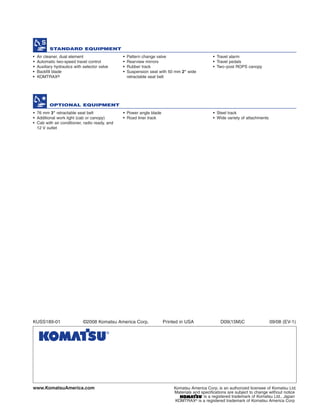 • Air cleaner, dual element
• Automatic two-speed travel control
• Auxiliary hydraulics with selector valve
• Backfill blade
• KOMTRAX®
• Pattern change valve
• Rearview mirrors
• Rubber track
• Suspension seat with 50 mm 2" wide
retractable seat belt
• Travel alarm
• Travel pedals
• Two–post ROPS canopy
STANDARD EQUIPMENT
OPTIONAL EQUIPMENT
• 76 mm 3" retractable seat belt
• Additional work light (cab or canopy)
• Cab with air conditioner, radio ready, and
12 V outlet
• Power angle blade
• Road liner track
• Steel track
• Wide variety of attachments
www.KomatsuAmerica.com Komatsu America Corp. is an authorized licensee of Komatsu Ltd.
Materials and specifications are subject to change without notice
is a registered trademark of Komatsu Ltd., Japan
KOMTRAX®
is a registered trademark of Komatsu America Corp
KUSS189-01 ©2008 Komatsu America Corp. Printed in USA D09(15M)C 09/08 (EV-1)
 