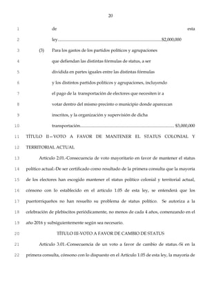20


1                 de                                                                                                              esta

2                 ley................................................................................................$2,000,000

3          (3)    Para los gastos de los partidos políticos y agrupaciones

4                 que defiendan las distintas fórmulas de status, a ser

5                 dividida en partes iguales entre las distintas fórmulas

6                 y los distintos partidos políticos y agrupaciones, incluyendo

7                 el pago de la transportación de electores que necesiten ir a

8                 votar dentro del mismo precinto o municipio donde aparezcan

9                 inscritos, y la organización y supervisión de dicha

10                transportación....................................................................................... $3,000,000

11   TÍTULO II—VOTO A FAVOR DE MANTENER EL STATUS COLONIAL Y

12   TERRITORIAL ACTUAL

13         Artículo 2.01.-Consecuencia de voto mayoritario en favor de mantener el status

14   político actual.-De ser certificado como resultado de la primera consulta que la mayoría

15   de los electores han escogido mantener el status político colonial y territorial actual,

16   cónsono con lo establecido en el artículo 1.05 de esta ley, se entenderá que los

17   puertorriqueños no han resuelto su problema de status político.                                          Se autoriza a la

18   celebración de plebiscitos periódicamente, no menos de cada 4 años, comenzando en el

19   año 2016 y subsiguientemente según sea necesario.

20                     TÍTULO III-VOTO A FAVOR DE CAMBIO DE STATUS

21         Artículo 3.01.-Consecuencia de un voto a favor de cambio de status.-Si en la

22   primera consulta, cónsono con lo dispuesto en el Artículo 1.05 de esta ley, la mayoría de
 