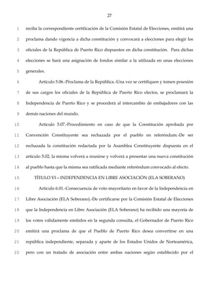 27


1    reciba la correspondiente certificación de la Comisión Estatal de Elecciones, emitirá una

2    proclama dando vigencia a dicha constitución y convocará a elecciones para elegir los

3    oficiales de la República de Puerto Rico dispuestos en dicha constitución. Para dichas

4    elecciones se hará una asignación de fondos similar a la utilizada en unas elecciones

5    generales.

6          Artículo 5.06.-Proclama de la República.-Una vez se certifiquen y tomen posesión

7    de sus cargos los oficiales de la República de Puerto Rico electos, se proclamará la

8    Independencia de Puerto Rico y se procederá al intercambio de embajadores con las

9    demás naciones del mundo.

10         Artículo 5.07.-Procedimiento en caso de que la Constitución aprobada por

11   Convención Constituyente sea rechazada por el pueblo en referéndum.-De ser

12   rechazada la constitución redactada por la Asamblea Constituyente dispuesta en el

13   artículo 5.02, la misma volverá a reunirse y volverá a presentar una nueva constitución

14   al pueblo hasta que la misma sea ratificada mediante referéndum convocado al efecto.

15       TÍTULO VI—INDEPENDENCIA EN LIBRE ASOCIACIÓN (ELA SOBERANO)

16         Artículo 6.01.-Consecuencia de voto mayoritario en favor de la Independencia en

17   Libre Asociación (ELA Soberano).-De certificarse por la Comisión Estatal de Elecciones

18   que la Independencia en Libre Asociación (ELA Soberano) ha recibido una mayoría de

19   los votos válidamente emitidos en la segunda consulta, el Gobernador de Puerto Rico

20   emitirá una proclama de que el Pueblo de Puerto Rico desea convertirse en una

21   república independiente, separada y aparte de los Estados Unidos de Norteamérica,

22   pero con un tratado de asociación entre ambas naciones según establecido por el
 