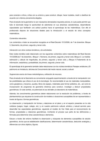 para conectar a niños y niñas con su entorno y para construir, dibujar, hacer modelos, medir o clasificar de
acuerdo con criterios previamente elegidos.

Para el estudio de la geometría no son necesarios demasiados requisitos previos, lo cual puede permitir que
todo el alumnado tenga la oportunidad de adentrarse en sus atractivas características, desarrollando
capacidades que facilitarán una actitud positiva hacia el aprendizaje de las matemáticas. Con ello el
profesorado dispone de situaciones ideales para la introducción o el estudio de otros conceptos
matemáticos.

Contenidos relevantes.

Los contenidos a tratar se encuentran recogidos en el Real Decreto 1513/2006, de 7 de diciembre: Bloque
3, Geometría, de primero, segundo y tercer ciclo.

Interacción con otros núcleos temáticos y de actividades.

Este núcleo temático está relacionado con los siguientes contenidos sobre matemáticas del Real Decreto
1513/2006,de 7 de diciembre,: Bloque 1, Números, de primero, segundo y tercer ciclo; Bloque 2, La medida:
estimación y cálculo de magnitudes, de primero, segundo y tercer ciclo; y Bloque 4,Tratamiento de la
información, estadística y probabilidad, de primero, segundo y tercer ciclo.

El aprendizaje de la geometría también debe relacionarse con los núcleos temáticos Paisajes andaluces y El
patrimonio en Andalucía, del área de Conocimiento del medio natural, social y cultural.

Sugerencias acerca de líneas metodológicas y utilización de recursos.

Para el estudio de la Geometría es conveniente conjugarla experimentación a través de la manipulación con
las posibilidades que ofrece el uso de la tecnología. Es recomendable el uso de materiales manipulables,
como geoplanos y mecanos, puzzles, libros de espejos, materiales para formar poliedros, etc., así como la
incorporación de programas de geometría dinámica para construir, investigar y deducir propiedades
geométricas. En este sentido, se potenciará el uso del taller y/o laboratorio de matemáticas.

Además, los conocimientos geométricos deben relacionarse con la resolución de problemas, a través de
planteamientos que requieran la construcción de modelos o situaciones susceptibles de ser representadas a
través de figuras o formas geométricas.

La observación y manipulación de formas y relaciones en el plano y en el espacio presentes en la vida
cotidiana (juegos, hogar, colegio, etc.) y en nuestro patrimonio cultural, artístico y natural servirán para
desarrollar las capacidades geométricas, siguiendo el modelo de Van Hiele para el reconocimiento de
formas, propiedades y relaciones geométricas, invirtiendo el proceso que parte de las definiciones y
fórmulas para determinar otras características o elementos.

Educar a través del entorno facilitará la observación y búsqueda de elementos susceptibles de estudio
geométrico, de los que se establecerán clasificaciones, determinarán características, deducirán analogías y
diferencias con otros objetos y figuras.
 