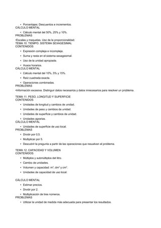 • Porcentajes: Descuentos e incrementos.
CÁLCULO MENTAL
   • Cálculo mental del 50%, 25% y 10%.
PROBLEMAS
•Escalas y maquetas. Uso de la proporcionalidad.
TEMA 10. TIEMPO. SISTEMA SEXAGESIMAL
CONTENIDOS
   • Expresión compleja e incompleja.
   • Suma y resta en el sistema sexagesimal.
   • Uso de la unidad apropiada.
   • Husos horarios.
CÁLCULO MENTAL
   • Cálculo mental del 10%, 5% y 15%.
   • Raíz cuadrada exacta.
   • Operaciones combinadas.
PROBLEMAS
•Información excesiva. Distinguir datos necesarios y datos innecesarios para resolver un problema.

TEMA 11. PESO, LONGITUD Y SUPERFICIE
CONTENIDOS
   • Unidades de longitud y cambios de unidad.
   • Unidades de peso y cambios de unidad.
   • Unidades de superficie y cambios de unidad.
   • Unidades agrarias.
CÁLCULO MENTAL
   • Unidades de superficie de uso local.
PROBLEMAS
   • Dividir por 0,5.
   • Multiplicar por 5.
   • Descubrir la pregunta a partir de las operaciones que resuelven el problema.

TEMA 12. CAPACIDAD Y VOLUMEN
CONTENIDOS
   • Múltiplos y submúltiplos del litro.
   • Cambio de unidades.
   • Volumen y capacidad: m3, dm3 y cm3.
   • Unidades de capacidad de uso local.

CÁLCULO MENTAL
   • Estimar precios.
   • Dividir por 2.
   • Multiplicación de tres números.
PROBLEMAS
   • Utilizar la unidad de medida más adecuada para presentar los resultados.
 
