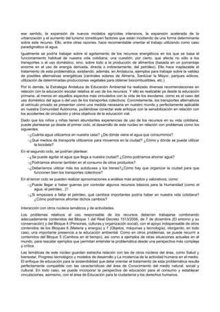 ese sentido, la expansión de nuevos modelos agrícolas intensivos, la expansión acelerada de la
urbanización y el aumento del turismo constituyen factores que están incidiendo de una forma determinante
sobre este recurso. Ello, entre otras razones, hace recomendable orientar el trabajo utilizando como caso
paradigmático el agua.
Igualmente se podría trabajar sobre el agotamiento de los recursos energéticos en los que se basa el
funcionamiento habitual de nuestra vida cotidiana; una cuestión, por cierto, que afecta no sólo a los
transportes o al uso doméstico, sino, sobre todo a la producción de alimentos (basada en un porcentaje
enorme en el uso de energía derivada, directa o indirectamente, del petróleo). Ello hace inaplazable el
tratamiento de esta problemática, existiendo, además, en Andalucía, ejemplos para trabajar sobre la validez
de posibles alternativas energéticas (centrales solares de Almería, Sanlúcar la Mayor, parques eólicos,
utilización de determinadas producciones vegetales para obtener biocombustibles, etc.).
Por lo demás, la Estrategia Andaluza de Educación Ambiental ha realizado diversas recomendaciones en
relación con la educación escolar relativa al uso de los recursos. Y ello es realizable ya desde la educación
primaria, al menos en aquellos aspectos más vinculados con la vida de los escolares, como es el caso del
uso doméstico del agua o del uso de los transportes colectivos. Concretamente, los transportes alternativos
al vehículo privado se presentan como una medida necesaria en nuestro mundo y perfectamente aplicable
en nuestra Comunidad Autónoma, pudiéndose conectar este enfoque con la sensibilización en relación con
los accidentes de circulación y otros objetivos de la educación vial.
Dado que los niños y niñas tienen abundantes experiencias de uso de los recursos en su vida cotidiana,
puede plantearse ya desde el primer ciclo, el desarrollo de este núcleo en relación con problemas como los
siguientes:
    −¿Cuánta agua utilizamos en nuestra casa? ¿De dónde viene el agua que consumimos?
    −¿Qué medios de transporte utilizamos para movernos en la ciudad? ¿Cómo y dónde se puede utilizar
        la bicicleta?
En el segundo ciclo, se podrían plantear:
   −¿Se puede agotar el agua que llega a nuestra ciudad? ¿Cómo podríamos ahorrar agua?
   −¿Podríamos ahorrar también en el consumo de otros productos?
   −¿Deberíamos utilizar más los autobuses y los trenes?¿Cómo hay que organizar la ciudad para que
        funcionen bien los transportes colectivos?
En el tercer ciclo se pueden realizar aproximaciones a análisis más amplios y valorativos, como:
   −¿Puede llegar a haber guerras por controlar algunos recursos básicos para la Humanidad (como el
         agua, el petróleo...)?
   −¿Si empezara a faltar el petróleo, qué cambios importantes podría haber en nuestra vida cotidiana?
         ¿Cómo podríamos afrontar dichos cambios?

Interacción con otros núcleos temáticos y de actividades.
Los problemas relativos al uso responsable de los recursos deberían trabajarse combinando
adecuadamente contenidos del Bloque 1 del Real Decreto 1513/2006, de 7 de diciembre (El entorno y su
conservación) y del Bloque 4 (Personas, culturas y organización social), con el apoyo indispensable de otros
contenidos de los Bloques 6 (Materia y energía) y 7 (Objetos, máquinas y tecnología), otorgando, en todo
caso, una importante presencia a la educación ambiental. Como en otros problemas, se puede recurrir a
contenidos del Bloque 5 (Cambios en el tiempo), así como a ejemplos de otras situaciones actuales en el
mundo, para rescatar ejemplos que permitan entender la problemática desde una perspectiva más compleja
y crítica.
Las temáticas de este núcleo guardan estrecha relación con las de otros núcleos del área, como Salud y
bienestar, Progreso tecnológico y modelos de desarrollo y La incidencia de la actividad humana en el medio.
El enfoque de educación para la sostenibilidad que debe orientar el tratamiento de esta problemática resulta
perfectamente compatible con las características del área de Conocimiento del medio natural, social y
cultural. En todo caso, se puede incorporar la perspectiva de educación para el consumo y establecer
vinculaciones, asimismo, con el área de Educación para la ciudadanía y los derechos humanos.
 