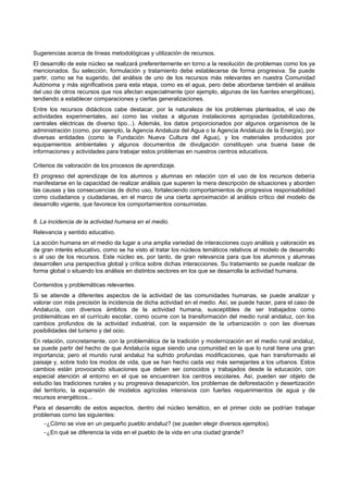 Sugerencias acerca de líneas metodológicas y utilización de recursos.
El desarrollo de este núcleo se realizará preferentemente en torno a la resolución de problemas como los ya
mencionados. Su selección, formulación y tratamiento debe establecerse de forma progresiva. Se puede
partir, como se ha sugerido, del análisis de uno de los recursos más relevantes en nuestra Comunidad
Autónoma y más significativos para esta etapa, como es el agua, pero debe abordarse también el análisis
del uso de otros recursos que nos afectan especialmente (por ejemplo, algunas de las fuentes energéticas),
tendiendo a establecer comparaciones y ciertas generalizaciones.
Entre los recursos didácticos cabe destacar, por la naturaleza de los problemas planteados, el uso de
actividades experimentales, así como las visitas a algunas instalaciones apropiadas (potabilizadoras,
centrales eléctricas de diverso tipo...). Además, los datos proporcionados por algunos organismos de la
administración (como, por ejemplo, la Agencia Andaluza del Agua o la Agencia Andaluza de la Energía), por
diversas entidades (como la Fundación Nueva Cultura del Agua), y los materiales producidos por
equipamientos ambientales y algunos documentos de divulgación constituyen una buena base de
informaciones y actividades para trabajar estos problemas en nuestros centros educativos.

Criterios de valoración de los procesos de aprendizaje.
El progreso del aprendizaje de los alumnos y alumnas en relación con el uso de los recursos debería
manifestarse en la capacidad de realizar análisis que superen la mera descripción de situaciones y aborden
las causas y las consecuencias de dicho uso, fortaleciendo comportamientos de progresiva responsabilidad
como ciudadanos y ciudadanas, en el marco de una cierta aproximación al análisis crítico del modelo de
desarrollo vigente, que favorece los comportamientos consumistas.


8. La incidencia de la actividad humana en el medio.
Relevancia y sentido educativo.
La acción humana en el medio da lugar a una amplia variedad de interacciones cuyo análisis y valoración es
de gran interés educativo, como se ha visto al tratar los núcleos temáticos relativos al modelo de desarrollo
o al uso de los recursos. Este núcleo es, por tanto, de gran relevancia para que los alumnos y alumnas
desarrollen una perspectiva global y crítica sobre dichas interacciones. Su tratamiento se puede realizar de
forma global o situando los análisis en distintos sectores en los que se desarrolla la actividad humana.

Contenidos y problemáticas relevantes.
Si se atiende a diferentes aspectos de la actividad de las comunidades humanas, se puede analizar y
valorar con más precisión la incidencia de dicha actividad en el medio. Así, se puede hacer, para el caso de
Andalucía, con diversos ámbitos de la actividad humana, susceptibles de ser trabajados como
problemáticas en el currículo escolar, como ocurre con la transformación del medio rural andaluz, con los
cambios profundos de la actividad industrial, con la expansión de la urbanización o con las diversas
posibilidades del turismo y del ocio.
En relación, concretamente, con la problemática de la tradición y modernización en el medio rural andaluz,
se puede partir del hecho de que Andalucía sigue siendo una comunidad en la que lo rural tiene una gran
importancia; pero el mundo rural andaluz ha sufrido profundas modificaciones, que han transformado el
paisaje y, sobre todo los modos de vida, que se han hecho cada vez más semejantes a los urbanos. Estos
cambios están provocando situaciones que deben ser conocidos y trabajados desde la educación, con
especial atención al entorno en el que se encuentren los centros escolares. Así, pueden ser objeto de
estudio las tradiciones rurales y su progresiva desaparición, los problemas de deforestación y desertización
del territorio, la expansión de modelos agrícolas intensivos con fuertes requerimientos de agua y de
recursos energéticos...
Para el desarrollo de estos aspectos, dentro del núcleo temático, en el primer ciclo se podrían trabajar
problemas como las siguientes:
    −¿Cómo se vive en un pequeño pueblo andaluz? (se pueden elegir diversos ejemplos).
    −¿En qué se diferencia la vida en el pueblo de la vida en una ciudad grande?
 