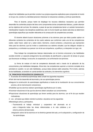 adquirir las habilidades que le permitan construir sus propios esquemas explicativos para comprender el mundo
en el que vive, construir su identidad personal, interactuar en situaciones variadas y continuar aprendiendo.


        Para el docente, porque habrá de desplegar los recursos didácticos necesarios que permitan
desarrollar los contenidos propios del área como componentes de las competencias básicas, y poder alcanzar
así los objetivos del currículo. No obstante, a pesar de que las competencias tienen un carácter transversal e
interdisciplinar respeto a las disciplinas académicas, esto no ha de impedir que desde cada área se determinen
aprendizajes específicos que resulten relevantes en la consecución de competencias concretas.


        El docente deberá buscar situaciones próximas a los alumnos para que éstos puedan aplicar en
diferentes contextos los contenidos de los cuatro saberes que conformen cada una de las competencias
(saber, saber hacer, saber ser y saber estar). Asimismo, creará contextos y situaciones que representen
retos para los alumnos; que los inviten a cuestionarse sus saberes actuales; que les obliguen ampliar su
perspectiva y a contrastar sus parecer con el de sus compañeros, a justificar y a interpretar con rigor, etc.


        Para trabajar las competencias básicas relacionadas con el dominio emocional y las habilidades
sociales tendrán un especial protagonismo las actividades de planificación y ejecución de tareas en grupo
que favorezcan el diálogo, la escucha, la cooperación y la confrontación de opiniones.


        La forma de evaluar el nivel de competencia alcanzado será a través de la aplicación de los
conocimientos y las habilidades trabajadas. Ahora bien, las competencias suponen un dominio completo de la
actividad en cuestión; no son sólo habilidades, aunque éstas siempre estén presentes. Por lo tanto, además
de las habilidades, se tendrán en cuenta también las actitudes y los elementos cognitivos.
 B) PRINCIPIOS PEDAGÓGICOS GENERALES.
1. El proceso de enseñanza-aprendizaje debe cumplir los siguientes requisitos:
•Partir del nivel de desarrollo del alumnado y de sus aprendizajes previos.
•Asegurar la construcción de aprendizajes significativos a través de la movilización de sus conocimientos
   previos y de la memorización comprensiva.
•Posibilitar que los alumnos realicen aprendizajes significativos por sí solos.
•Favorecer situaciones en las que los alumnos deben actualizar sus conocimientos.
•Proporcionar situaciones de aprendizaje que tienen sentido para los alumnos, con el fin de que resulten
   motivadoras.
2. Los principios que deben orientar la práctica educativa son los siguientes:
•Metodología activa y participativa.
   - Favoreciendo el      trabajo   individual   y   cooperativo   del   alumnado     en el
     aula e integrando todas las áreas referenciadas a la vida cotidiana y al
     entorno próximo del alumnado.
   -Integración activa de los alumnos en la dinámica general del aula y en la adquisición y configuración de
      los aprendizajes.
 