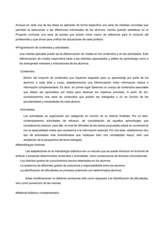 Aunque en cada una de las áreas se aplicarán de forma específica una serie de medidas concretas que
permitan la adecuación a las diferencias individuales de los alumnos, hemos querido establecer en el
Proyecto curricular una serie de pautas que actúen como marco de referencia para el conjunto del
profesorado y que sirvan para unificar las actuaciones de cada profesor.

•Programación de contenidos y actividades.

   Una medida aplicable puede ser la diferenciación de niveles en los contenidos y en las actividades. Esta
   diferenciación de niveles responderá tanto a las distintas capacidades y estilos de aprendizaje como a
   los divergentes intereses y motivaciones de los alumnos.

   -Contenidos.

      Dentro del conjunto de contenidos que hayamos asignado para su aprendizaje por parte de los
      alumnos a cada área y curso, estableceremos una diferenciación entre información básica e
      información complementaria. Es decir, en primer lugar fijaremos un cuerpo de contenidos esenciales
      que deben ser aprendidos por todos para alcanzar los objetivos previstos. A partir de ahí,
      consideraremos otra serie de contenidos que podrán ser trabajados o no en función de las
      peculiaridades y necesidades de cada alumno.

   -Actividades.

      Las actividades se organizarán por categorías en función de su distinta finalidad. Por un lado,
      contemplaremos actividades de refuerzo, de consolidación de aquellos aprendizajes que
      consideramos básicos; para ello, el nivel de dificultad de las tareas propuestas estará en consonancia
      con la asequibilidad media que caracteriza a la información esencial. Por otro lado, diseñaremos otro
      tipo de actividades más diversificadas que impliquen bien una complejidad mayor, bien una
      ampliación de la perspectiva del tema trabajado.
•Metodologías diversas.

       Las adaptaciones en la metodología didáctica son un recurso que se puede introducir en la forma de
enfocar o presentar determinados contenidos o actividades, como consecuencia de diversas circunstancias:
   -Los distintos grados de conocimientos previos detectados en los alumnos.
   -La existencia de diferentes grados de autonomía y responsabilidad entre los alumnos.
   -La identificación de dificultades en procesos anteriores con determinados alumnos.

       Estas modificaciones no deberían producirse sólo como respuesta a la identificación de dificultades,
sino como prevención de las mismas.


•Material didáctico complementario.
 
