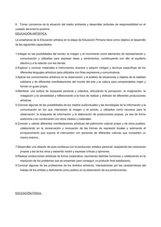 8. Tomar conciencia de la situación del medio ambiente y desarrollar actitudes de responsabilidad en el
cuidado del entorno próximo.
EDUCACIÓN ARTÍSTICA.

La enseñanza de la Educación artística en la etapa de Educación Primaria tiene como objetivo el desarrollo
de las siguientes capacidades:


1.Indagar en las posibilidades del sonido, la imagen y el movimiento como elementos de representación y
    comunicación y utilizarlas para expresar ideas y sentimientos, contribuyendo con ello al equilibrio
    afectivo y a la relación con los demás.
2.Explorar y conocer materiales e instrumentos diversos y adquirir códigos y técnicas específicas de los
    diferentes lenguajes artísticos para utilizarlos con fines expresivos y comunicativos.
3.Aplicar los conocimientos artísticos en la observación y el análisis de situaciones y objetos de la realidad
    cotidiana y de diferentes manifestaciones del mundo del arte y la cultura para comprenderlos mejor y
    formar un gusto propio.
4.Mantener una actitud de búsqueda personal y colectiva, articulando la percepción, la imaginación, la
    indagación y la sensibilidad y reflexionando a la hora de realizar y disfrutar de diferentes producciones
    artísticas.
5.Conocer algunas de las posibilidades de los medios audiovisuales y las tecnologías de la información y la
    comunicación en los que intervienen la imagen y el sonido, y utilizarlos como recursos para la
    observación, la búsqueda de información y la elaboración de producciones propias, ya sea de forma
    autónoma o en combinación con otros medios y materiales.
6.Conocer y valorar diferentes manifestaciones artísticas del patrimonio cultural propio y de otros pueblos,
    colaborando en la conservación y renovación de las formas de expresión locales y estimando el
    enriquecimiento que supone el intercambio con personas de diferentes culturas que comparten un
    mismo entorno.


7.Desarrollar una relación de auto-confianza con la producción artística personal, respetando las creaciones
    propias y las de los otros y sabiendo recibir y expresar críticas y opiniones.
8.Realizar producciones artísticas de forma cooperativa, asumiendo distintas funciones y colaborando en la
    resolución de los problemas que se presenten para conseguir un producto final satisfactorio.
9.Conocer algunas de las profesiones de los ámbitos artísticos, interesándose por las características del
    trabajo de los artistas y disfrutando como público en la observación de sus producciones.




EDUCACIÓN FÍSICA.
 
