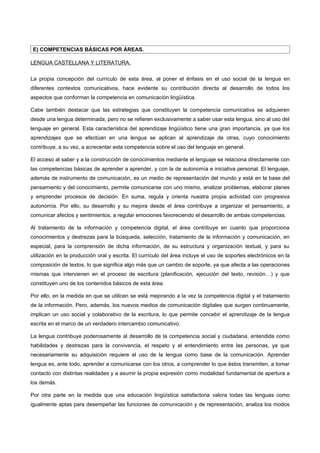 E) COMPETENCIAS BÁSICAS POR ÁREAS.

LENGUA CASTELLANA Y LITERATURA.


La propia concepción del currículo de esta área, al poner el énfasis en el uso social de la lengua en
diferentes contextos comunicativos, hace evidente su contribución directa al desarrollo de todos los
aspectos que conforman la competencia en comunicación lingüística.

Cabe también destacar que las estrategias que constituyen la competencia comunicativa se adquieren
desde una lengua determinada, pero no se refieren exclusivamente a saber usar esta lengua, sino al uso del
lenguaje en general. Esta característica del aprendizaje lingüístico tiene una gran importancia, ya que los
aprendizajes que se efectúan en una lengua se aplican al aprendizaje de otras, cuyo conocimiento
contribuye, a su vez, a acrecentar esta competencia sobre el uso del lenguaje en general.

El acceso al saber y a la construcción de conocimientos mediante el lenguaje se relaciona directamente con
las competencias básicas de aprender a aprender, y con la de autonomía e iniciativa personal. El lenguaje,
además de instrumento de comunicación, es un medio de representación del mundo y está en la base del
pensamiento y del conocimiento, permite comunicarse con uno mismo, analizar problemas, elaborar planes
y emprender procesos de decisión. En suma, regula y orienta nuestra propia actividad con progresiva
autonomía. Por ello, su desarrollo y su mejora desde el área contribuye a organizar el pensamiento, a
comunicar afectos y sentimientos, a regular emociones favoreciendo el desarrollo de ambas competencias.

Al tratamiento de la información y competencia digital, el área contribuye en cuanto que proporciona
conocimientos y destrezas para la búsqueda, selección, tratamiento de la información y comunicación, en
especial, para la comprensión de dicha información, de su estructura y organización textual, y para su
utilización en la producción oral y escrita. El currículo del área incluye el uso de soportes electrónicos en la
composición de textos, lo que significa algo más que un cambio de soporte, ya que afecta a las operaciones
mismas que intervienen en el proceso de escritura (planificación, ejecución del texto, revisión…) y que
constituyen uno de los contenidos básicos de esta área.

Por ello, en la medida en que se utilicen se está mejorando a la vez la competencia digital y el tratamiento
de la información. Pero, además, los nuevos medios de comunicación digitales que surgen continuamente,
implican un uso social y colaborativo de la escritura, lo que permite concebir el aprendizaje de la lengua
escrita en el marco de un verdadero intercambio comunicativo.

La lengua contribuye poderosamente al desarrollo de la competencia social y ciudadana, entendida como
habilidades y destrezas para la convivencia, el respeto y el entendimiento entre las personas, ya que
necesariamente su adquisición requiere el uso de la lengua como base de la comunicación. Aprender
lengua es, ante todo, aprender a comunicarse con los otros, a comprender lo que éstos transmiten, a tomar
contacto con distintas realidades y a asumir la propia expresión como modalidad fundamental de apertura a
los demás.

Por otra parte en la medida que una educación lingüística satisfactoria valora todas las lenguas como
igualmente aptas para desempeñar las funciones de comunicación y de representación, analiza los modos
 
