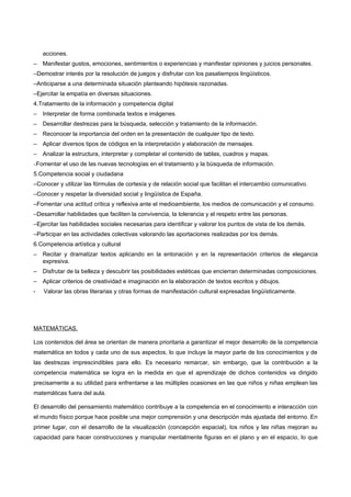 acciones.
–   Manifestar gustos, emociones, sentimientos o experiencias y manifestar opiniones y juicios personales.
–Demostrar interés por la resolución de juegos y disfrutar con los pasatiempos lingüísticos.
–Anticiparse a una determinada situación planteando hipótesis razonadas.
–Ejercitar la empatía en diversas situaciones.
4.Tratamiento de la información y competencia digital
–   Interpretar de forma combinada textos e imágenes.
–   Desarrollar destrezas para la búsqueda, selección y tratamiento de la información.
–   Reconocer la importancia del orden en la presentación de cualquier tipo de texto.
–   Aplicar diversos tipos de códigos en la interpretación y elaboración de mensajes.
–   Analizar la estructura, interpretar y completar el contenido de tablas, cuadros y mapas.
−Fomentar   el uso de las nuevas tecnologías en el tratamiento y la búsqueda de información.
5.Competencia social y ciudadana
–Conocer y utilizar las fórmulas de cortesía y de relación social que facilitan el intercambio comunicativo.
–Conocer y respetar la diversidad social y lingüística de España.
–Fomentar una actitud crítica y reflexiva ante el medioambiente, los medios de comunicación y el consumo.
–Desarrollar habilidades que faciliten la convivencia, la tolerancia y el respeto entre las personas.
–Ejercitar las habilidades sociales necesarias para identificar y valorar los puntos de vista de los demás.
–Participar en las actividades colectivas valorando las aportaciones realizadas por los demás.
6.Competencia artística y cultural
–   Recitar y dramatizar textos aplicando en la entonación y en la representación criterios de elegancia
    expresiva.
–   Disfrutar de la belleza y descubrir las posibilidades estéticas que encierran determinadas composiciones.
–   Aplicar criterios de creatividad e imaginación en la elaboración de textos escritos y dibujos.
-   Valorar las obras literarias y otras formas de manifestación cultural expresadas lingüísticamente.




MATEMÁTICAS.

Los contenidos del área se orientan de manera prioritaria a garantizar el mejor desarrollo de la competencia
matemática en todos y cada uno de sus aspectos, lo que incluye la mayor parte de los conocimientos y de
las destrezas imprescindibles para ello. Es necesario remarcar, sin embargo, que la contribución a la
competencia matemática se logra en la medida en que el aprendizaje de dichos contenidos va dirigido
precisamente a su utilidad para enfrentarse a las múltiples ocasiones en las que niños y niñas emplean las
matemáticas fuera del aula.

El desarrollo del pensamiento matemático contribuye a la competencia en el conocimiento e interacción con
el mundo físico porque hace posible una mejor comprensión y una descripción más ajustada del entorno. En
primer lugar, con el desarrollo de la visualización (concepción espacial), los niños y las niñas mejoran su
capacidad para hacer construcciones y manipular mentalmente figuras en el plano y en el espacio, lo que
 
