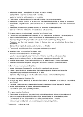 –   Reflexionar entorno a la importancia de las TIC en nuestra sociedad.
–   Comprender la necesidad de un desarrollo sostenible.
–   Valorar y respetar las opiniones ajenas en un debate.
–   Relacionarse con los demás de forma asertiva, cooperar y hacer trabajo en equipo.
–   Reflexionar sobre los conflictos en las relaciones inter-personales y respetar las normas de convivencia.
–   Entender los comportamientos y las formas de vida en contextos históricos y culturales diferentes del
    propio.
–   Reflexionar de forma crítica sobre los hechos y los problemes sociales y históricos.
–   Conocer y valorar las instituciones democráticas del Estado español.

2. Competencia en el conocimiento y la interacción con el mundo físico
–   Llevar a cabo pequeños experimentos a partir de los cuales verificar propiedades o fenómenos físicos.
–   Relacionar fenómenos físicos con el funcionamiento de diferentes tipos de máquinas.
–   Reconocer las principales propiedades de la luz, el sonido la electricidad y el magnetismo.
–   Relacionar los diferentes espacios físicos de España con sus características demográficas y
    económicas.
–   Comprender el impacto de las actividades humanas en el medio.
–   Reconocer la necesidad de proteger y conservar nues-tro entorno natural.

3. Tratamiento de la información y competencia digital
–   Extraer la información contenida en una imagen.
–   Usar los buscadores para localizar información en Internet siguiendo un criterio específico.
–   Valorar de forma crítica y reflexiva los diferentes usos que podemos hacer de las TIC.
–   Analizar la información contenida en diferentes tipos de gráficos, tablas y mapa conceptuales.
–   Interpretar información geográfica, demográfica, eco-nómica e histórica contenida en mapas.

4. Competencia en comunicación lingüística
–   Utilizar el léxico científico específico para describir una situación o un proceso.
–   Definir y clasificar algunos términos según estén relacio-nados con el medio natural o social.
–   Responder a preguntas sobre el contenido de un texto.
–   Comentar imágenes en grupo respetando las normas básicas del intercambio lingüístico.

5. Competencia para aprender a aprender
–   Mostrar una actitud positiva y de esfuerzo personal en la resolución de actividades de creciente
    complejidad.
–   Revisar el trabajo realizado y evaluar tanto lo que se ha aprendido como lo que falta por aprender.
–   Aplicar diversas técnicas de estudio que faciliten el aprendizaje.
–   Desarrollar el gusto por el aprendizaje continuo.

6. Competencia cultural y artística
–   Desarrollar la sensibilidad por disfrutar con diferentes expresiones del patrimonio natural y cultural.
–   Valorar la importancia del patrimonio para acceder al conocimiento de sociedades del pasado.
–   Describir obras de arte representativas de nuestro patrimonio artístico e histórico.
–   Interesarse por contribuir a la conservación del patrimonio cultural y artístico.

7. Autonomía e iniciativa personal
 