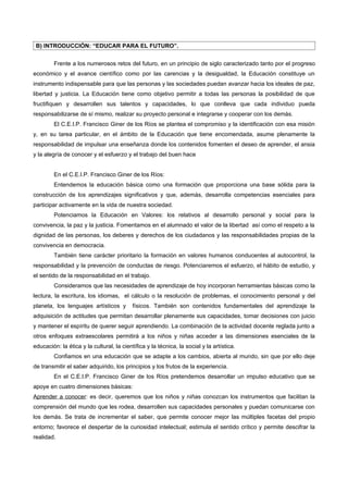 B) INTRODUCCIÓN: “EDUCAR PARA EL FUTURO”.


         Frente a los numerosos retos del futuro, en un principio de siglo caracterizado tanto por el progreso
económico y el avance científico como por las carencias y la desigualdad, la Educación constituye un
instrumento indispensable para que las personas y las sociedades puedan avanzar hacia los ideales de paz,
libertad y justicia. La Educación tiene como objetivo permitir a todas las personas la posibilidad de que
fructifiquen y desarrollen sus talentos y capacidades, lo que conlleva que cada individuo pueda
responsabilizarse de sí mismo, realizar su proyecto personal e integrarse y cooperar con los demás.
         El C.E.I.P. Francisco Giner de los Ríos se plantea el compromiso y la identificación con esa misión
y, en su tarea particular, en el ámbito de la Educación que tiene encomendada, asume plenamente la
responsabilidad de impulsar una enseñanza donde los contenidos fomenten el deseo de aprender, el ansia
y la alegría de conocer y el esfuerzo y el trabajo del buen hace


         En el C.E.I.P. Francisco Giner de los Ríos:
         Entendemos la educación básica como una formación que proporciona una base sólida para la
construcción de los aprendizajes significativos y que, además, desarrolla competencias esenciales para
participar activamente en la vida de nuestra sociedad.
         Potenciamos la Educación en Valores: los relativos al desarrollo personal y social para la
convivencia, la paz y la justicia. Fomentamos en el alumnado el valor de la libertad así como el respeto a la
dignidad de las personas, los deberes y derechos de los ciudadanos y las responsabilidades propias de la
convivencia en democracia.
         También tiene carácter prioritario la formación en valores humanos conducentes al autocontrol, la
responsabilidad y la prevención de conductas de riesgo. Potenciaremos el esfuerzo, el hábito de estudio, y
el sentido de la responsabilidad en el trabajo.
         Consideramos que las necesidades de aprendizaje de hoy incorporan herramientas básicas como la
lectura, la escritura, los idiomas, el cálculo o la resolución de problemas, el conocimiento personal y del
planeta, los lenguajes artísticos y        físicos. También son contenidos fundamentales del aprendizaje la
adquisición de actitudes que permitan desarrollar plenamente sus capacidades, tomar decisiones con juicio
y mantener el espíritu de querer seguir aprendiendo. La combinación de la actividad docente reglada junto a
otros enfoques extraescolares permitirá a los niños y niñas acceder a las dimensiones esenciales de la
educación: la ética y la cultural, la científica y la técnica, la social y la artística.
         Confiamos en una educación que se adapte a los cambios, abierta al mundo, sin que por ello deje
de transmitir el saber adquirido, los principios y los frutos de la experiencia.
         En el C.E.I.P. Francisco Giner de los Ríos pretendemos desarrollar un impulso educativo que se
apoye en cuatro dimensiones básicas:
Aprender a conocer: es decir, queremos que los niños y niñas conozcan los instrumentos que facilitan la
comprensión del mundo que les rodea, desarrollen sus capacidades personales y puedan comunicarse con
los demás. Se trata de incrementar el saber, que permite conocer mejor las múltiples facetas del propio
entorno; favorece el despertar de la curiosidad intelectual; estimula el sentido crítico y permite descifrar la
realidad.
 