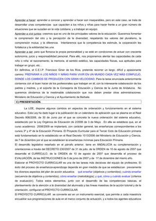 Aprender a hacer: aprender a conocer y aprender a hacer son inseparables, pero en este caso, se trata de
desarrollar unas competencias que capaciten a los niños y niñas para hacer frente a un gran número de
situaciones que se suceden en la vida cotidiana, y a trabajar en equipo.
Aprender a vivir juntos: creemos que es uno de los principales valores de la educación. Queremos fomentar
la comprensión del otro y la percepción de la diversidad, respetando los valores del pluralismo, la
comprensión mutua, y la diferencia. Intentaremos que la competencia les estimule, la cooperación les
fortalezca y la solidaridad les una.
Aprender a ser: para que florezca la propia personalidad y se esté en condiciones de actuar con creciente
autonomía, juicio y responsabilidad personal. Para ello, nos proponemos alentar las capacidades de cada
niño o niña: el razonamiento, la memoria, el sentido estético, las capacidades físicas, sus aptitudes para
trabajar en grupo, etc...
En definitiva, el C.E.I.P. Francisco Giner de los Ríos, pretende recorrer un largo, difícil y apasionante
camino: PREPARAR A LOS NIÑOS Y NIÑAS PARA VIVIR EN UN MUNDO CADA VEZ MÁS COMPLEJO,
DONDE LOS CAMBIOS SE PRODUCEN CON GRAN VELOCIDAD. Para la tarea enunciada anteriormente
contamos con el buen hacer de los profesionales que trabajan en él, con la interesante colaboración de los
padres y madres, y el soporte de la Consejería de Educación y Ciencia de la Junta de Andalucía. No
queremos olvidarnos de la inestimable colaboración que nos deben prestar otras administraciones:
Ministerio de Educación y Ciencia y el Ayuntamiento de Barbate.
 C) PRESENTACIÓN.

        La LOE, dispone algunos cambios en aspectos de ordenación y funcionamiento en el sistema
educativo. Esta Ley ha dado lugar a la publicación de un calendario de aplicación que se plasma en el Real
Decreto 806/2006, de 30 de Junio por el que se concreta la nueva ordenación del sistema educativo,
establecido por la Ley Orgánica de Educación de 2/2006 de 3 de Mayo . En ella se establece que, en el
curso académico 2008/2009 se implantará, con carácter general, las enseñanzas correspondientes a los
cursos 3º y 4º de la Educación Primaria. El Proyecto Curricular para el Tercer Ciclo de Educación primaria
está fundamentado en lo establecido en el Real Decreto 1513/2006 del Ministerio de Educación y Ciencia,
de 7 de diciembre por el que se establecen la enseñanzas mínimas para Educación Primaria.
El desarrollo legislativo reseñado en el párrafo anterior, tiene en ANDALUCÍA su complementación y
orientaciones a través del DECRETO 230/2007 de 31 de julio, de la ORDEN de 10 de agosto de 2007 que
desarrolla el CURRÍCULO, de la ORDEN de 10 de agosto de 2007 que desarrolla el proceso de
EVALUACIÓN, de las INSTRUCCIONES de 5 de junio de 2007 y de 17 de diciembre del mismo año.
Elaborar el PROYECTO CURRICULAR es una de las tareas más decisivas del equipo de profesores. El
éxito del proceso de enseñanza-aprendizaje depende en gran medida de que se establezcan previamente
los diversos aspectos del plan de acción educativa:   qué enseñar (objetivos y contenidos); cuándo enseñar
(secuencia de objetivos y contenidos); cómo enseñar (metodología); y qué, cómo y cuándo evaluar (criterios
de evaluación). Todos estos elementos, junto con el desarrollo de las competencias básicas, el
planteamiento de la atención a la diversidad del alumnado y las líneas maestras de la acción tutorial y de la
orientación, configuran el PROYECTO CURRICULAR.
El PROYECTO CURRICULAR se convierte así en un instrumento esencial, que permite a cada maestro/a
encuadrar sus programaciones de aula en el marco conjunto de actuación, y a todos los agentes educativos
 