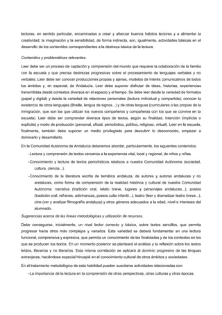 lectoras, en sentido particular, encaminadas a crear y afianzar buenos hábitos lectores y a alimentar la
creatividad, la imaginación y la sensibilidad, de forma indirecta, son, igualmente, actividades básicas en el
desarrollo de los contenidos correspondientes a la destreza básica de la lectura.

Contenidos y problemáticas relevantes.

Leer debe ser un proceso de captación y comprensión del mundo que requiere la colaboración de la familia
con la escuela y que precisa destrezas progresivas sobre el procesamiento de lenguajes verbales y no
verbales. Leer debe ser conocer producciones propias y ajenas, modelos de interés comunicativos de todos
los ámbitos y, en especial, de Andalucía. Leer debe suponer disfrutar de ideas, historias, experiencias
transmitidas desde contextos diversos en el espacio y el tiempo. Se debe leer desde la variedad de formatos
(papel y digital) y desde la variedad de relaciones personales (lectura individual y compartida); conocer la
existencia de otros lenguajes (Braille, lengua de signos...) y de otras lenguas (curriculares o las propias de la
inmigración, que son las que utilizan los nuevos compañeros y compañeras con los que se convive en la
escuela). Leer debe ser comprender diversos tipos de textos, según su finalidad, intención (implícita o
explícita) y modo de producción (personal, oficial, periodístico, político, religioso, virtual). Leer en la escuela,
finalmente, también debe suponer un medio privilegiado para descubrir lo desconocido, empezar a
dominarlo y desarrollarlo.

En la Comunidad Autónoma de Andalucía deberemos abordar, particularmente, los siguientes contenidos:

    −Lectura y comprensión de textos cercanos a la experiencia vital, local y regional, de niños y niñas.

    −Conocimiento y lectura de textos periodísticos relativos a nuestra Comunidad Autónoma (sociedad,
        cultura, ciencia...).

    −Conocimiento de la literatura escrita de temática andaluza, de autores y autoras andaluces y no
        andaluces, como forma de comprensión de la realidad histórica y cultural de nuestra Comunidad
        Autónoma: narrativa (tradición oral, relato breve, lugares y personajes andaluces...), poesía
        (tradición oral, refranes, adivinanzas, poesía culta infantil...), teatro (leer y dramatizar teatro breve...),
        cine (ver y analizar filmografía andaluza) y otros géneros adecuados a la edad, nivel e intereses del
        alumnado.

Sugerencias acerca de las líneas metodológicas y utilización de recursos.

Debe conseguirse, inicialmente, un nivel lector correcto y básico, sobre textos sencillos, que permita
progresar hacia otros más complejos y variados. Esta variedad se deberá fundamentar en una lectura
funcional, comprensiva y expresiva, que permita un conocimiento de las finalidades y de los contextos en los
que se producen los textos. En un momento posterior se planteará el análisis y la reflexión sobre los textos
leídos, literarios y no literarios. Esta misma correlación se aplicará al dominio progresivo de las lenguas
extranjeras, haciéndose especial hincapié en el conocimiento cultural de otros ámbitos y sociedades.

En el tratamiento metodológico de esta habilidad pueden suscitarse actividades relacionadas con:

    −La importancia de la lectura en la comprensión de otras perspectivas, otras culturas y otras épocas.
 