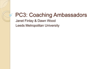 PC3: Coaching Ambassadors
Janet Finlay & Dawn Wood
Leeds Metropolitan University
 