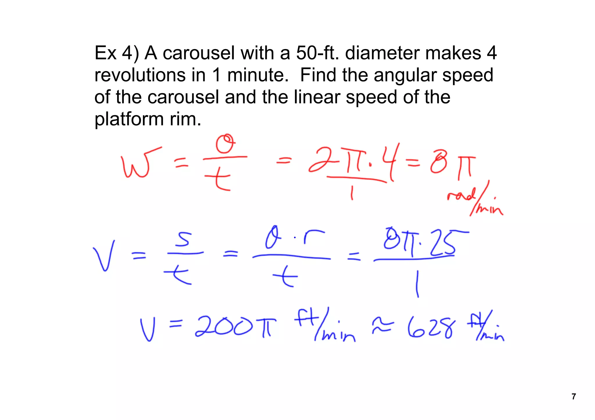 Ex 4) A carousel with a 50ft. diameter makes 4
revolutions in 1 minute. Find the angular speed
of the carousel and the linear speed of the
platform rim.
7